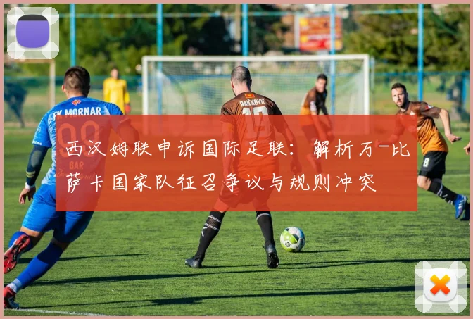 西汉姆联申诉国际足联：解析万-比萨卡国家队征召争议与规则冲突