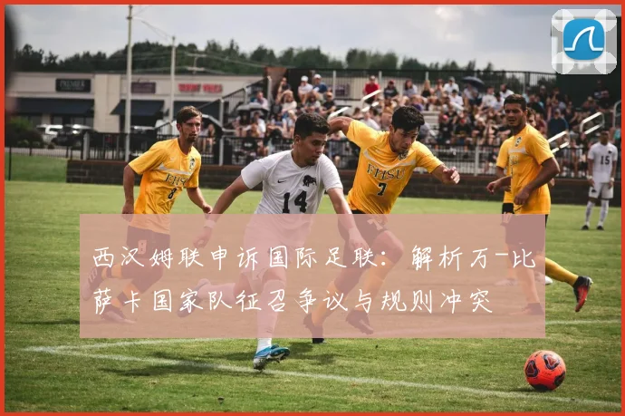 西汉姆联申诉国际足联:解析万-比萨卡国家队征召争议与规则冲突