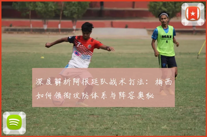 深度解析阿根廷队战术打法：梅西如何领衔攻防体系与阵容奥秘