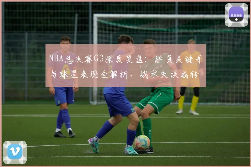 NBA总决赛G3深度复盘:胜负关键手与球星表现全解析,战术失误成转折点