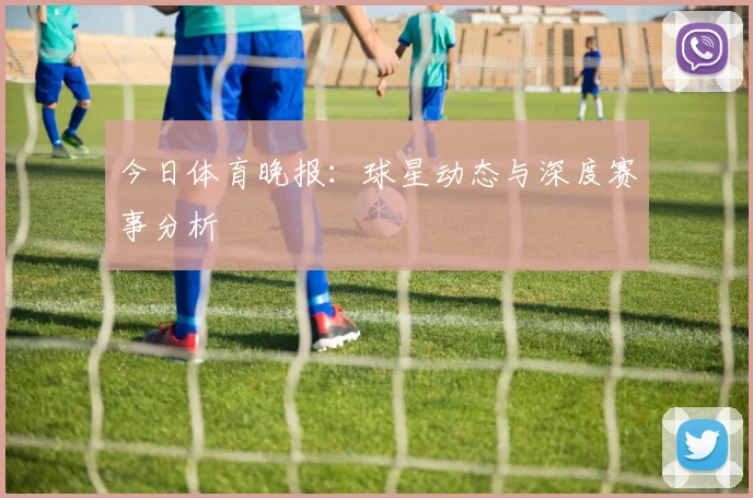 今日体育晚报:球星动态与深度赛事分析